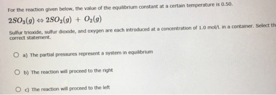 For the reaction given below, the value of the equilibrium constant at a certain temperature is o.50. 2SO3 (g) 2 SO2 (g) O2 (g) sulfur trioxide, sulfur dioxide, and oxygen are each introduced at a concentration of 1.0 mol/L in a container. Select th correct statement. O a) The partial pressures represent a system in equilibrium O b) The reaction will proceed to the right O c) The reaction will proceed to the left