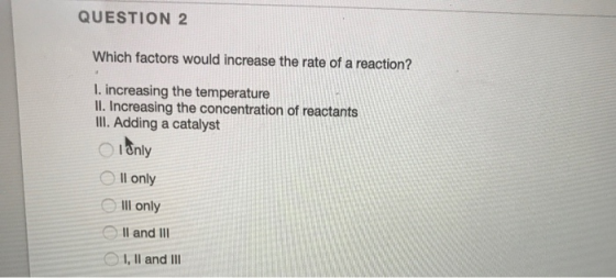 QUESTION 2 Which factors would increase the rate of a reaction? I. increasing the temperature II. Increasing the concentratio