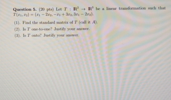 Question 5. (20 pts) Let T : R2 + Rbe a linear transformation such that T(21,22) = (1 - 2x2, -2 + 3x2,3.01 - 2.ru). (1). Fin