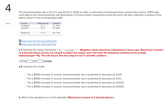 4 The homeownership rate in the U.S. was 64.2% in 2009. In order to determine if homeownership is linked with income, 2009 state. level data on the homeownership rate (Ownership in %) and median A portion of the data is shown in the accompanying table household income (Income in $) were collected State Alabama Alaska ownership Income 37,860 59,484 eBook 70.2 64.5 Wyoming 70.8 50,350 a-1. Estimate the model Ownership-β0 + β1Income + ε. (Negative values should be indicated by a minus sign. Round your answers to 4 decimal places.) [If you are using R to obtain the output, then first enter the following command at the prompt: options(scipen-10). This will ensure that the output is not in scientific notation.] Income a-2. Interpret the model O For a $1000 increase in income, homeownership rate is predicted to decrease by 0.01%. O For a $1000 increase in income, homeownership rate is predicted to decrease by 0.2%. O For a $1000 increase in income, homeownership rate is predicted to decrease by 0.002%. For a $1000 increase in income, homeownership rate is predicted to decrease by 0.002%. b. What is the standard error of the estimate? (Round your answer to 2 decimal places.)