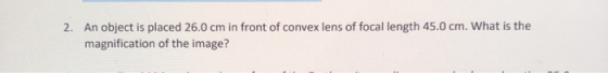2. An object is placed 26.0 cm in front of convex lens of focal length 45.0 cm. What is the magnification of the image?