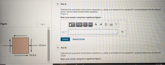 Part A Determe te eqivalent normal stress component ơ, atng on an element na s onnted 50° couterdo kaise form the element shown. Use the stress-transformation equations. Figure 1) Enter your answer using three significant figures. Figure C 1 of 1 ksi Submit 10 ksi Part B Determine the equivalent normal stress component oy acting on an element if it is oriented 50 counterolockwise from the element shown 16 ksi Enter your answer using three significant figures.