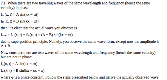 7.1 When there are two traveling waves of the same wavelength and frequency (hence the same velocity) in phase: fA (x, t) A sin(kx- ot) fs (x, t) B sin(kx ot) then its clear that the actual wave you observe is fa B fA (x, t)+ fs (x, t (A B) sin(kx-ot) due to superposition principle. Namely, you observe the same wave form, except now the amplitude is A+ B. Now consider there are two waves of the same wavelength and frequency (hence the same velocity), but are not in phase: fA(x, t A sin(kx-ot) fa (x, t)-B sin(kx- t + ?) where p is a phase constant. Follow the steps prescribed below and derive the actually observed wave.
