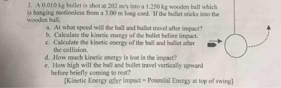 3. A 0.010 kg bullet is shot at 202 m/s into a 1.250 kg wooden ball which is hanging motionless from a 3.00 m long cord. If the bullet sticks into the wooden ball, a. At what speed will the ball and bullet travel after impact? b. Calculate the kinetic energy of the bullet before impact. c. Calculate the kinetic energy of the ball and bullet after 5 the collision. d. How much kinetic energy is lost in the impact? e. How high will the ball and bullet travel vertically upward before briefly coming to rest? [Kinetic Energy afier impact Potential Energy at top of swing]