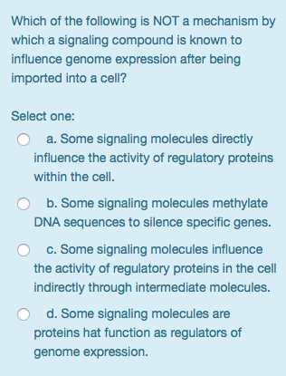 Which of the following is NOT a mechanism by which a signaling compound is known to influence genome expression after being imported into a cell? Select one: a. Some signaling molecules directly influence the activity of regulatory proteins within the cell. b. Some signaling molecules methylate DNA sequences to silence specific genes. c. Some signaling molecules influence the activity of regulatory proteins in the cell indirectly through intermediate molecules d. Some signaling molecules are proteins hat function as regulators of genome expression O
