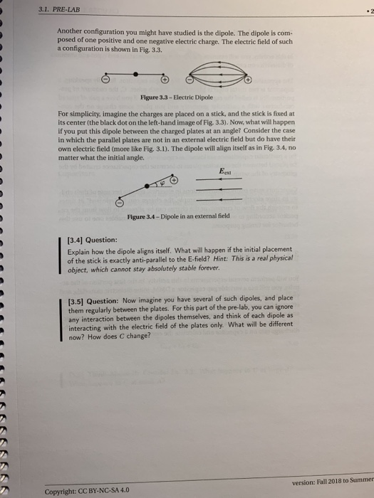 3.1. PRE-LAB Another configuration you might have studied is the dipole. The dipole is com- posed of one positive and one negative electric charge. The electric field of such a configuration is shown in Fig. 3.3 Figure 3.3-Electric Dipole For simplicity, imagine the charges are placed on a stick, and the stick is fixed at its center (the black dot on the left-hand image of Fig. 3.3). Now, what will happen if you put this dipole between the charged plates at an angle? Consider the case in which the parallel plates are not in an external electric field but do have their own electric field (more like Fig. 3.1). The dipole will align itself as in Fig. 3.4, no matter what the initial angle. Eext Figure 3.4-Dipole in an external field 3.4] Question: Explain how the dipole aligns itself. What will happen if the initial placement of the stick is exactly anti-parallel to the E-field? Hint: This is a real physical object, which cannot stay absolutely stable forever. [3.5] Question: Now imagine you have several of such dipoles, and place them regularly between the plates. For this part of the pre-lab, you can ignore any interaction between the dipoles themselves, and think of each dipole as interacting with the electric field of the plates only. What will be different now? How does C change? version: Fall 2018 to Summer Copyright: CC BY-NC-SA 4.0