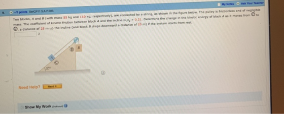 -/1 points SerCP11 5A.P086 My Notes Ask Your Two blocks, A and B (with mass 55 kg and 110 kg, respectivery), are connected by a string. as shown in the figure below. The pulley is frictionless and of negligjble mass. The coefficient of kinetic friction between block A and the incline is»,-0.21. Oetermine the change n the kinese energy or bioek A as t moves nem Oto D, a distance of 25 m up the incline (and block a drops downward a distance of 25 m) ir the system starts from rest 37 Need Help? LRaad Show My Work on