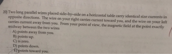 20) Two long parallel wires placed side-by-side on a horizontal table carry identical size currents in opposite directions. T