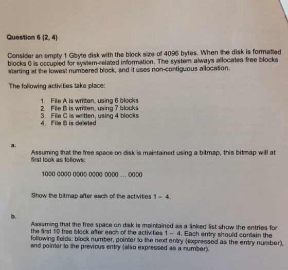 Question 6 (2, 4) Consider an empty 1 Gbyte disk with the block size of 4096 bytes. When the disk is formatted blocks 0 is occupied for system-related information. The system always allocates free blocks starting at the lowest numbered block, and it uses non-contiguous allocation. The following activities take place: 1. 2. 3. 4. File A is written, using 6 blocks File B is written, using 7 blocks File C is written, using 4 blocks File B is deleted a. Assuming that the free space on disk is maintained using a bitmap, this bitmap will at first look as follows: 1000 0000 0000 0000 0000... 0000 Show the bitmap after each of the activities 1- 4. b. Assuming that the free space on disk is maintained as a linked list show the entries for the first 10 free block after each of the activities 1- 4. Each entry should contain the following fields: block number, pointer to the next entry (expressed as the entry number) and pointer to the previous entry (also expressed as a number).