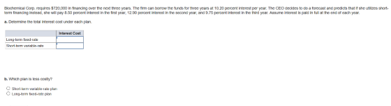 Biochemical Corp. requires $720,000 in financing over the next three years. The frm can borrow the funds for three years at 10.20 percent interest per year. The CEO decides to do a forecast and predicts that if she utilizes short term financing instead, she will pay 8.50 percent interest in the first year, 12.90 percent interest in the second year, and 9.75 percent interest in the third year. Assume interest is pald in full at the end of each year. a. Determine the total interest cost under each plan. Interest Cost Long-term fixed-rale Shorn term variable-rate b. Which plan is less costly? Short-tem variable-rate plan O Long-term fixed-rate plarn