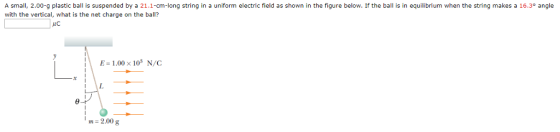 A small, 2.00-g plastic ball is suspended by a 21.1-cm-long string in a uniform electric field as shown in the figure below. If the ball is in equilibrium when the string makes a 16.3° angle with the vertical, what is the net charge on the ball? E-1.00x103 N/C m=2.00 g
