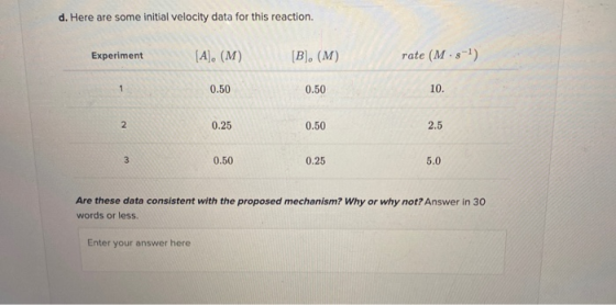d. Here are some initial velocity data for this reaction. Experiment (A), (M) [B]. (M) rate (M.-) 1 0.50 0.50 10. 2 0.25 0.50