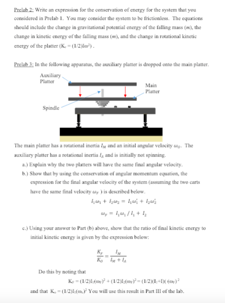 Prelab 2: Write an expression for the conservation of energy for the system that you considered in Prelab 1. You may consider the system to be frictionless. The equations should include the change in gravitational potential energy of the falling mass (), the change in kinetic energy of the falling mass ) and the change in rotational kinetic energy of the platter (K-12l Prelab 3: In the following apparatus, the auxiliary platter is dropped onto the main platter Auxiliary Platter Spindle The m ain platter has a rotational inertia 4e and an initial angular velocity ω0. The auxiliary platter has a rotational inertia la and is initially not spinning a.) Explain why the two platters will have the same final angular velocity b.) Show that by using the conservation of angular momentum equation, the expression for the final angular velocity of the system (assuming the two carts have the same final velocity ) is described below c.) Using your answer to Part (b) above, show that the ratio of final kinetic energy to initial kinetic energy is given by the expression below Do this by noting that and that K-1/2lYou will use this result in Part III of the lab.