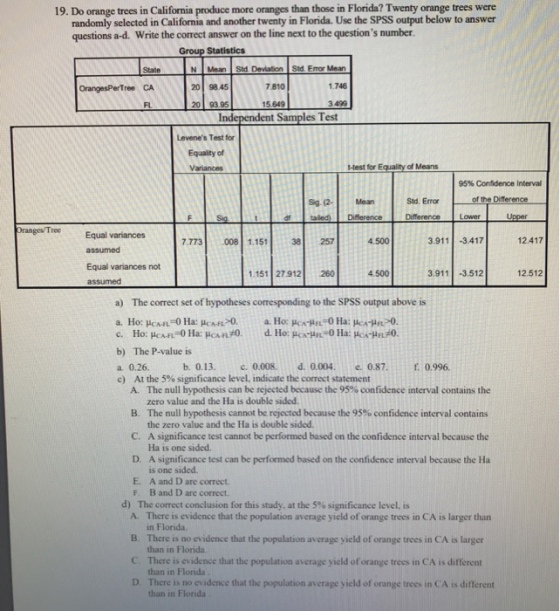 19. Do orange trees in California produce more oranges than those in Florida? Twenty orange trees were randomly selected in California and another twenty in Florida. Use the SPSS output below to answer questions a-d. Write the correct answer on the line next to the questions number Group Statistics Stale N Mean Std. Deviation Std. Error Mean 7 810 .746 3499 est OrangesPerTree CA 20 98.45 FL 15.649 Levenes Test for Equaity of Variances -Hest for Equality of Means 95% Consdence Interval Sig (2- Mean Std. Error of the DiTerence dftaled) Difference Difference Lower Oranges/Tree Equal variances 7.773 008 1.151 38 257 4.500 3.911 -3417 12.417 Equal variances not 1.151 27 912 260 4.500 3.911 3.512 12.512 assumed a) The correct set of hypotheses corresponding to the SPSS output above is b) The P-value is a. 0.26 c) At the 5% significance level, indicate the correct statement b.0.13. c, 0.008. d, 0.004. е.0.87· f0.996. The null hypothesis can be rejected because the 95% confidence interval contains the zero value and the Ha is double sided. The null hypothesis cannot be rejected because the 95% confidence interval contains the zero value and the Ha is double sided A. B. C. A significance test cannot be performed based on the confidence interval because the D. A significance test can be performed based on the confidence interval because the Ha E. A and D are correct. Ha is one sided. is one sided F. B and D are correct d) The correct conclusion for this study, at the 5% significance level, is A. There is evidence that the population average yield of orange trees in CA is larger than B. C. D. in Florida There is no evidence that the population average yield of orange trees in CA is larger than in Florida. There is evidence that the population average yield of orange trees in CA is different than in Florida There is no evidence that the population average yield of orange trees in CA is different than in Florida