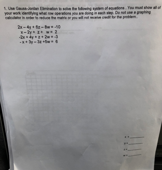 1. Use Gauss-Jordan Elimination to solve the following system of equations. You must show all of your work identifying what row operations you are doing in each step. Do not use a graphing calculator in order to reduce the matrix or you will not receive credit for the problem.. 2x -4y + 6z-8w-10 -2x +4y +z+ 2w -3
