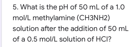 5. What is the pH of 50 mL of a 1.0 mol/L methylamine (CH3NH2) solution after the addition of 50 mL of a 0.5 mol/L solution o