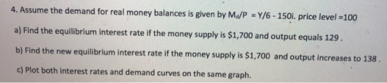 4. Assume the demand for real money balances is given by Ma/P = Y/6 - 150i. price level =100 a) Find the equilibrium interest