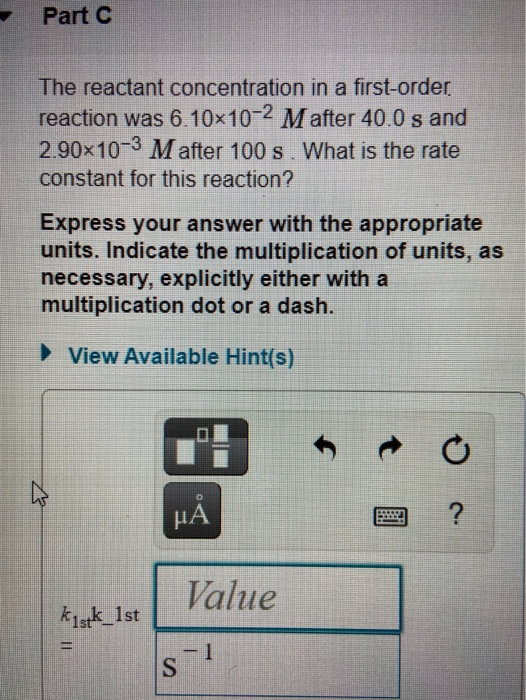 Part C The reactant concentration in a first-order. reaction was 6.10x10-2 Mafter 40.0 s and 2.90x10-3 M after 100 s. What is