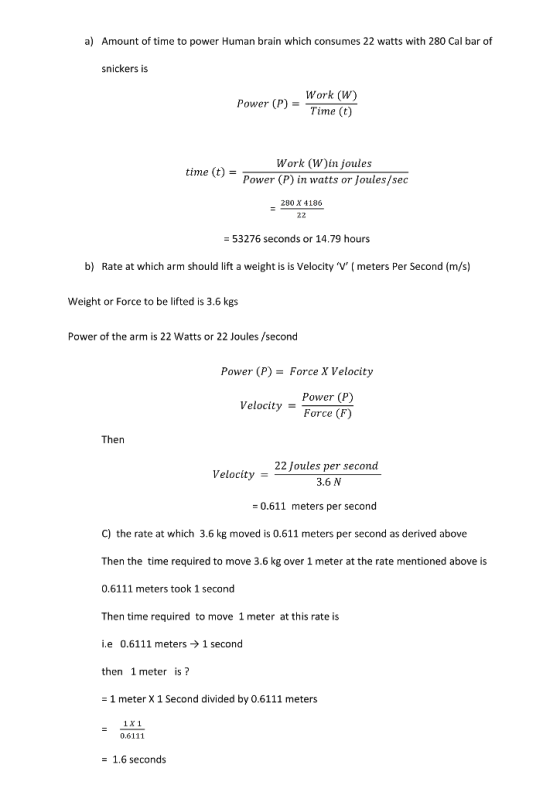 a) Amount of time to power Human brain which consumes 22 watts with 280 Cal bar of snickers is Work (W) Power (P)Time (t) Work (W)in joules Power (P) in watts or Joules/sec time (t)- 280 X 4186 53276 seconds or 14.79 hours b) Rate at which arm should lift a weight is is Velocity Vmeters Per Second (m/s) Weight or Force to be lifted is 3.6 kgs Power of the arm is 22 Watts or 22 Joules /second Power (P)-Force X Velocity Power (P) Velocity Force (F) Then 22 Joules per second 3.6 N Velocity - 0.611 meters per second C) the rate at which 3.6 kg moved is 0.611 meters per second as derived above Then the time required to move 3.6 kg over 1 meter at the rate mentioned above is 0.6111 meters took 1 second Then time required to move 1 meter at this rate is i.e 0.6111 meters1 second then 1meter is? - 1 meter X 1 Second divided by 0.6111 meters 1X 1 0.6111 1.6 seconds