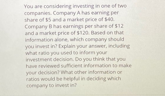 You are considering investing in one of two companies. Company A has earning per share of $5 and a market price of $40. Compa