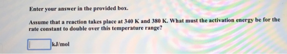Enter your answer in the provided box. Assume that a reaction takes place at 340 K and 380 K. What must the activation energy