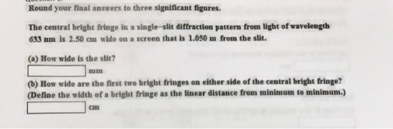 Round your final answers to three significant figures. The central bright fringe in a single-slit diffraction pattern from light of wavelength 633 nm is 2.50 cmn wide on a screen that is 1.050 m from the slit. (a) How wide is the slic? (b) How wide are the first two bright fringes on either side of the central bright fringe? (Define the width of a bright fringe as the linear distance from minimum to minimunm)