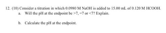 12. (10) Consider a titration in which 0.0980 M NaOH is added to 15.00 mL of 0.120 M HCOOH. a. Will the pH at the endpoint be