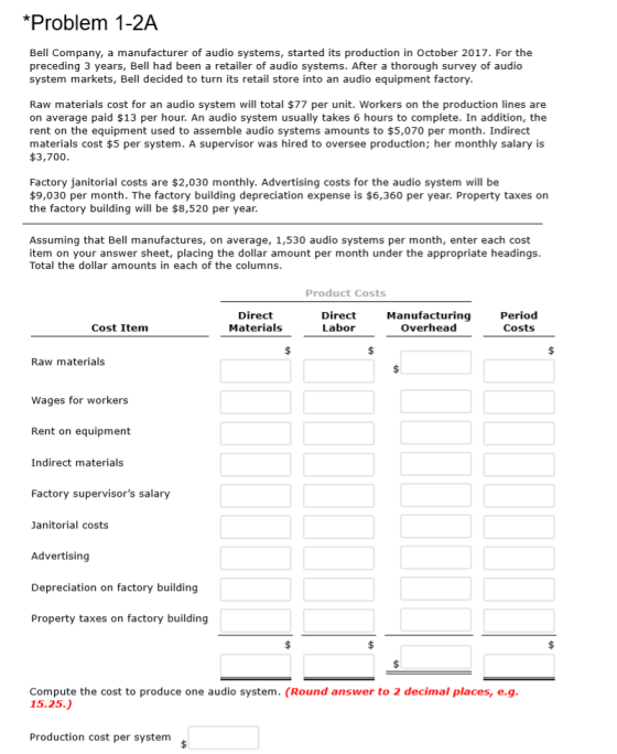 *Problem 1-2A Bell Company, a manufacturer of audio systems, started its production in October 2017. For the preceding 3 years, Bell had been a retailer of audio systems. After a thorough survey of audio system markets, Bell decided to turn its retail store into an audio equipment factory. Raw materials cost for an audio system will total $77 per unit. Workers on the production lines are on average paid $13 per hour. An audio system usually takes 6 hours to complete. In addition, the rent on the equipment used to assemble audio systems amounts to $5,070 per month. Indirect materials cost $5 per system. A supervisor was hired to oversee production; her monthly salary is $3,700 Factory janitorial costs are $2,030 monthly. Advertising costs for the audio system will be $9,030 per month. The factory building depreciation expense is $6,360 per year. Property taxes on the factory building will be $8,520 per year Assuming that Bell manufactures, on average, 1,530 audio systems per month, enter each cost item on your answer sheet, placing the dollar amount per month under the appropriate headings Total the dollar amounts in each of the columns Product Costs Direct Materials Direct Labor Manufacturing Overhead Period Costs Cost Item Raw materials Wages for workers Rent on equipment Indirect materials Factory supervisors salary Janitorial costs Advertising Depreciation on factory building Property taxes on factory building Compute the cost to produce one audio system. (Round answer to 2 decimal places, e.g 15.25.) Production cost per system