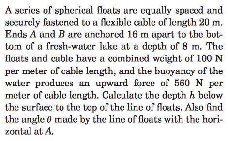 A series of spherical floats are equally spaced and securely fastened to a flexible cable of length 20 m. Ends A and B are anchored 16 m apart to the bot- tom of a fresh-water lake at a depth of 8 m. The floats and cable have a combined weight of 100 N per meter of cable length, and the buoyancy of the water produces an upward force of 560 N per meter of cable length. Calculate the depth h below the surface to the top of the line of floats. Also find the angle 0 made by the line of floats with the hori- zontal at A.