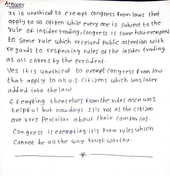 AnscweY rt is unethical to exe mpt congress from laws that apply to us citizen hile every one is Subject to ule oc i to Some rale ahich veceiued Public attention oith e javds to respectin rules of the insider tvadin9 as all cien s by the President Ves itis unefhica to exemptcongress fvom la> that apply to alt Citens which was later add ed into the la th nsider troding1 Congress is some hou eyemped C X empting themselves fan the YUIes once was helpFu but nolw days Itls mot as the citi2m ave very pevcuừar about their Compar /es Congre ss is exempting İtıç Fro m r lesuhích Cannot be atl the wase truugt wovthy