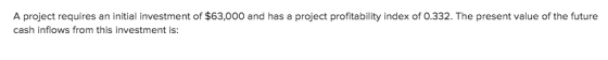 A project requires an initial investment of $63,000 and has a project profitability index of 0.332. The present value of the