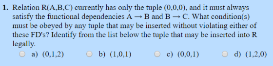 1. Relation R(A,B,C) currently has only the tuple (0,0,0), and it must always satisfy the functional dependencies A → B and B → C. what condition(s) must be obeyed by any tuple that may be inserted without violating either of these FDs? Identify from the list below the tuple that may be inserted into R legally O a) (0,1,2) O d) (1,2.0)