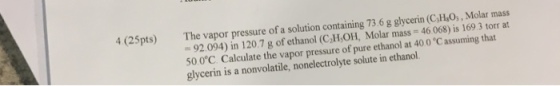 4 (25 pts) The vapor pressure of a solution containing 73.6 g glycerin (csHao,, Molar mass 92.094) in 120.7 g of ethanol (C H,OH, Molar mass 46.068) is 169.3 torr at 50.0°C. Calculate the vapor pressure of pure ethanol 40 0 Cassuming that glycerin is a nonvolatile, nonelectrolyte solute in ethanol.
