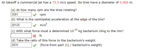 At takeoff a commercial jet has a 75.0 m/s speed. Its tires have a diameter of 0.400 m. (a) At how many rpm are the tires rotating? 3581 (b) What is the centripetal acceleration at the edge of the tire? 28125m/s (c) With what force must a determined 10 15 kg bacterium cling to the rim? rpm (d) Take the ratio of this force to the bacteriums weight. 2870(force from part (e)/ bacteriums weight)