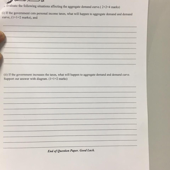 Evaluate the following situations affecting the aggregate demand curve.(2+2-4 marks) (G) If the government cuts personal income taxes, what will happen to aggregate demand and demand curve, (1+1=2 marks), and (ii) If the government increases the taxes, what will happen to aggregate demand and demand curve Support our answer with diagram. (1+1-2 marks) End of Question Paper. Good Luck.