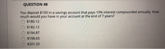 QUESTION 48 You deposit $100 in a savings account that pays 10% interest compounded annually. How much would you have in your account at the end of 7 years? O $180.12 O $182.12 O $194.87 O$198.695 o $201.32