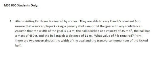 MSE 860 Students Only: Aliens visiting Earth are fascinated by soccer. They are able to vary Plancks constant h to ensure that a soccer player kicking a penalty shot cannot hit the goal with any confidence Assume that the width of the goal is 7.3 m, the ball is kicked at a velocity of 35 m s1, the ball has a mass of 450 g, and the ball travels a distance of 11 m. What value of h is required? (Hint: there are two uncertainties: the width of the goal and the transverse momentum of the kicked ball) 1.