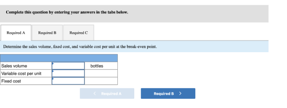 Complete this question by entering your answers in the tabs below Required A Required BRequired C Determine the sales volume, fixed cost, and variable cost per unit at the break-even point. Sales volume Variable cost per unit Fixed cost bottles Required A Required B >