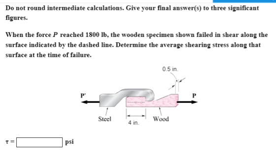 Do not round intermediate calculations. Give your final answer(s) to three significant figures. When the force P reached 1800 Ib, the wooden specimen shown failed in shear along the surface indicated by the dashed line. Determine the average shearing stress along that surface at the time of failure. 0.5 in. Steel 4 in in. Wood psi