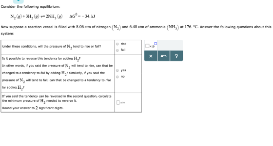 Consider the following equilibrium N2(g) +3H2(g) 2NH3(g) ΔG--34. kJ Now suppose a reaction vessel is filled with 8.06 atm of nitrogen (N2) and 6.48 atm of ammonia (NH3) at 176. °C. Answer the following questions about this system: rise fall Under these conditions, will the pressure of N2 tend to rise or fall? Dio Is it possible to reverse this tendency by adding H? In other words, if you said the pressure of N2 will tend to rise, can that be changed to a tendency to fall by adding H2? Similarly, if you said the pressure of N2 will tend to fall, can that be changed to a tendency to rise by adding H2 If you said the tendency can be reversed in the second question, calculate the minimum pressure of H2 needed to reverse it. Round your answer to 2 significant digits O yes no atm