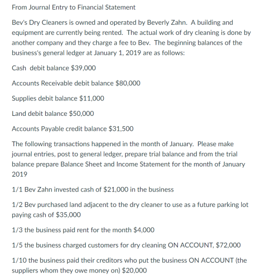 From Journal Entry to Financial Statement Bevs Dry Cleaners is owned and operated by Beverly Zahn. A building and equipment are currently being rented. The actual work of dry cleaning is done by another company and they charge a fee to Bev. The beginning balances of the businesss general ledger at January 1, 2019 are as follows: Cash debit balance $39,000 Accounts Receivable debit balance $80,000 Supplies debit balance $11,000 Land debit balance $50,000 Accounts Payable credit balance $31,500 The following transactions happened in the month of January. Please make journal entries, post to general ledger, prepare trial balance and from the trial balance prepare Balance Sheet and Income Statement for the month of January 2019 1/1 Bev Zahn invested cash of $21,000 in the business 1/2 Bev purchased land adjacent to the dry cleaner to use as a future parking lot paying cash of $35,000 1/3 the business paid rent for the month $4,000 1/5 the business charged customers for dry cleaning ON ACCOUNT, $72,000 1/10 the business paid their creditors who put the business ON ACCOUNT (the suppliers whom they owe money on) $20,000