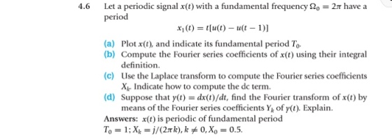 Let a periodic signal x(t) with a fundamental frequency ??e2? have a period 4.6 (a) Plot x(t), and indicate its fundamental period To (b) Compute the Fourier series coefficients of x(t) using their integral (c) (d) Answers: x(t) is periodic of fundamental period definition. Use the Laplace transform to compute the Fourier series coefficients Xk. Indicate how to compute the dc term. Suppose that y(t) = dx(t)/dt, find the Fourier transform of x(t) by means of the Fourier series coefficients Y of y(t). Explain To = 1; X,-)/(2n k), k?0, Xo = 0.5.