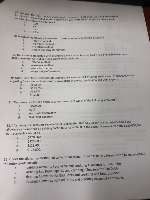 accounts in the uncollectible accounts Tilden Co. hacd credit sales in the amount of $470,000, and it had uncollectibie inount of $4,700. Based on last year, what would the percent of estimated 10% be this year? b.4% 1% 4.7% 28. Which of the following is a method of accounting for uncollectible accounts? reserve method allowance method allocation method accounts receivable method b. d. 29. The expense associated with an uncollectible account is recognized when it has been det that a customer will not pay the amount owed under the reserve method. allowance method. allocation method direct write-off method. b. d. 30. Dude Ranch adjusting for estimated losses from ircle estimates its uncollectible accounts at 15% of its credit sales of $825,000, when uncollectible accounts, the debit to Bad Debt Expense is a. $82,500. b. $123,750. C. d. $8,250. $12,375. 31. The allowance for bad debts account is contra to which of the following accounts? a. Revenue cashnts Rece Accounts Receivable Bad Debt Expense C. d. 32. After aging the accounts receivable, it is estimated that $1,200 will not be collected and the allowance account has an existing credit balance of $400. If the accounts receivable total $130,000, the net receivables would be a. $128,800. b. $129,600. C. $128,400. d. $128,000. 33. Under the allowance method, to write off an account that has been determined to be uncollectible, debiting Accounts Receivable and crediting Allowance for Bad Debts. debiting Bad Debt Expense and crediting Allowance for Bad Debts. debiting Allowance for Bad Debts and crediting Bad Debt Expense. debiting Allowance for Bad Debts and crediting Accounts Receivable. the entry would include a. b. c. d.