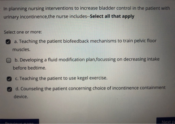 In planning nursing interventions to increase bladder control in the patient with urinary incontinence, the nurse includes--S