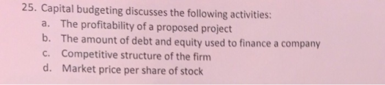 25. Capital budgeting discusses the following activities: The profitability of a proposed project The amount of debt and equity used to finance a company Competitive structure of the firm Market price per share of stock a. b. c. d.