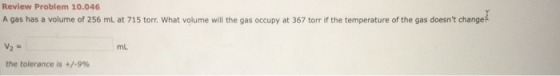 Review Problem 10.046 A gas has a volume of 256 mL at 715 torr. What volume will the gas occupy at 367 torr if the temperatur