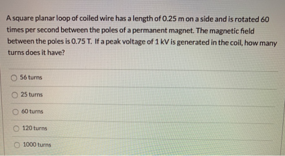 A square planar loop of coiled wire has a length of 0.25 mon a side and is rotated 60 times per second between the poles of a