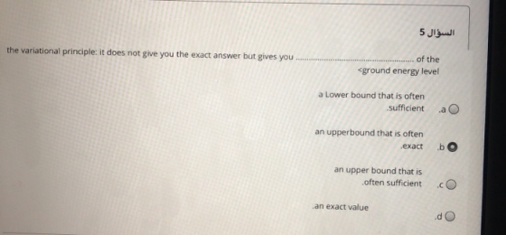 السؤال 5 the variational principle: it does not give you the exact answer but gives you........... of the <ground energy leve
