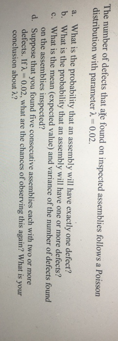 The mmnber of dsioci tisoan distribution with parameter -0.02. a. What is the probability that an assembly will have exactly one defect? b. What is the probability that an assembly will have one or more defects? c. What is the mean (expected value) and variance of the number of defects found on the assemblies inspected? Suppose that you found five consecutive assemblies each with two or more defects. If2 0.02, what are the chances of observing this again? What is your conclusion about 2? d.
