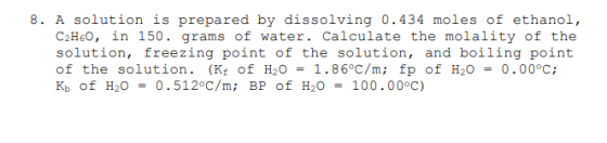 8. A solution is prepared by dissolving 0.434 moles of ethanol, C2H60, in 150. grams of water. Calculate the molality of the